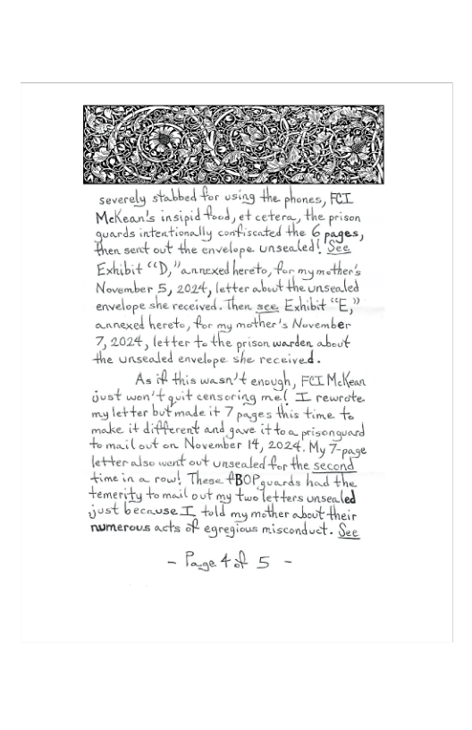 (Keanls insipidfood, et cetera, the prison P{\Jﬁi’.‘m.mu:hxg cofiscnted the € :.ﬂu, Boow senb ook he onvelepe unseated S2. Exhibit “D,”annexed hereto, for mymcther’s November 5, 2024, letber abut theunsealed annexel herete, for my mother’s November 7,2024, letber o the prisonwarden abeut +he Unsealed envelope she received .  As s w4 encugh, FEE Mean Gust won’+ guik censoring mel T rewrote. my lebter butimade it 7 piges Wis +ime 4o meke ik difcrent and 3000 tou pivengincd  e mailovt on Noveber I, 2024 My 7pse letter alse werck out Unsealed for the second Kime i o rouwl, Theoe #BOPguerds hod +he Lemeridy +o medl ook my e 1o bers onsenle 5t beecwse T bl my mether abeot dneir  numerou achs o eqregioos miscondoct. e  -fp4d 5 - 